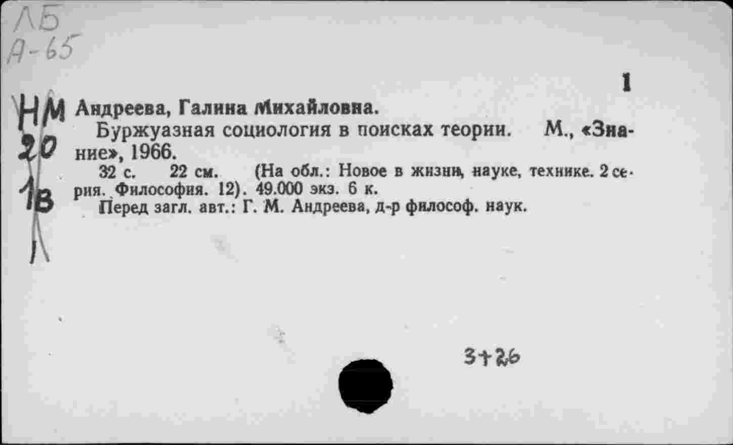 ﻿ЛБ'
Р-(>5
)\
1
Андреева, Галина Михайловна.
Буржуазная социология в поисках теории. М., <3на-ние», 1966.
32 с. 22 см. (На обл.: Новое в жнзнн, науке, технике. 2 серия. Философия. 12). 49.000 экз. 6 к.
Перед загл. авт.: Г. М. Андреева, д-р философ, наук.
3+5!£